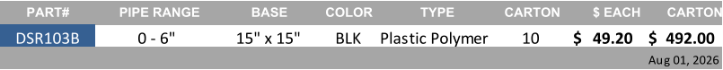 PART# PIPE RANGE BASE COLOR TYPE CARTON $ EACH CARTON DSR103B 0 - 6" 15" x 15" BLK Plastic Polymer 10 49.20 $     492.00 $     Aug 01, 2026